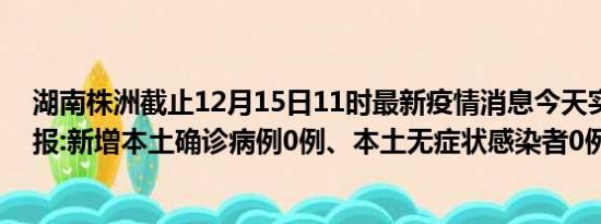 湖南株洲截止12月15日11时最新疫情消息今天实时数据通报:新增本土确诊病例0例、本土无症状感染者0例