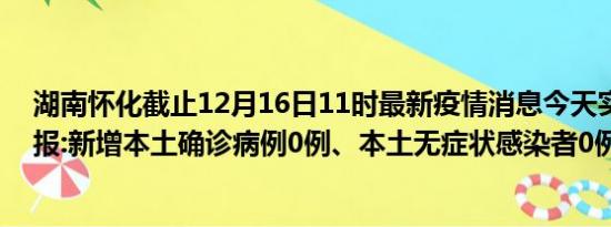 湖南怀化截止12月16日11时最新疫情消息今天实时数据通报:新增本土确诊病例0例、本土无症状感染者0例