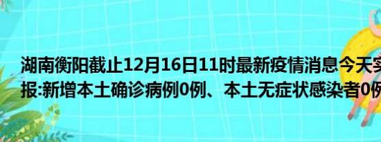 湖南衡阳截止12月16日11时最新疫情消息今天实时数据通报:新增本土确诊病例0例、本土无症状感染者0例