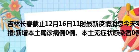 吉林长春截止12月16日11时最新疫情消息今天实时数据通报:新增本土确诊病例0例、本土无症状感染者0例