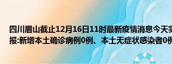 四川眉山截止12月16日11时最新疫情消息今天实时数据通报:新增本土确诊病例0例、本土无症状感染者0例