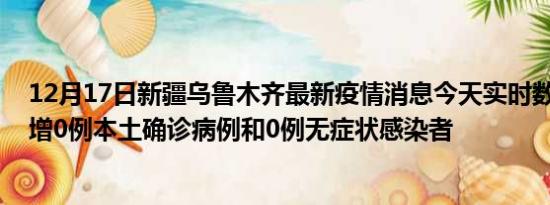 12月17日新疆乌鲁木齐最新疫情消息今天实时数据通报:新增0例本土确诊病例和0例无症状感染者