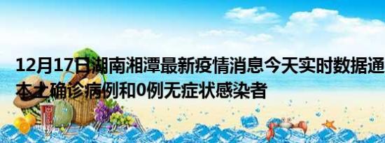 12月17日湖南湘潭最新疫情消息今天实时数据通报:新增0例本土确诊病例和0例无症状感染者