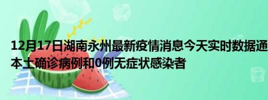 12月17日湖南永州最新疫情消息今天实时数据通报:新增0例本土确诊病例和0例无症状感染者