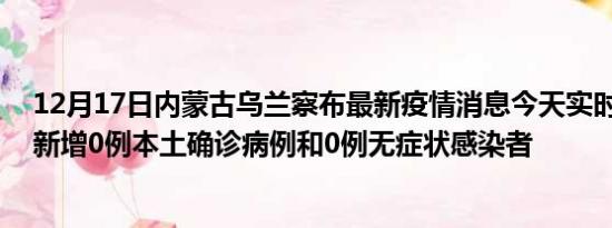 12月17日内蒙古乌兰察布最新疫情消息今天实时数据通报:新增0例本土确诊病例和0例无症状感染者