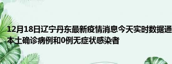 12月18日辽宁丹东最新疫情消息今天实时数据通报:新增0例本土确诊病例和0例无症状感染者