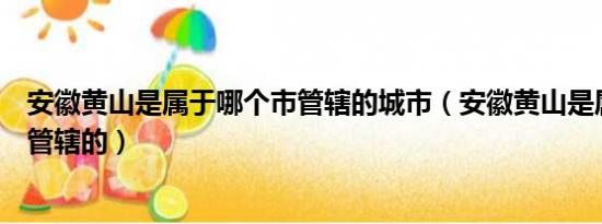 安徽黄山是属于哪个市管辖的城市（安徽黄山是属于哪个市管辖的）