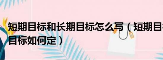 短期目标和长期目标怎么写（短期目标与长期目标如何定）