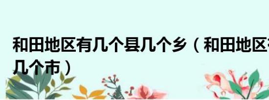 和田地区有几个县几个乡（和田地区有几个县几个市）