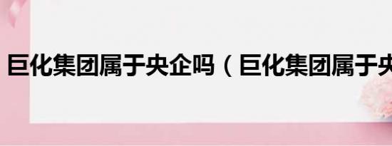 巨化集团属于央企吗（巨化集团属于央企吗）