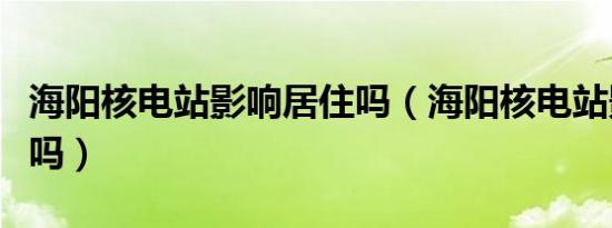 海阳核电站影响居住吗（海阳核电站影响居住吗）