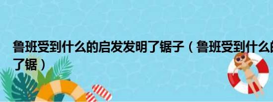 鲁班受到什么的启发发明了锯子（鲁班受到什么的启发发明了锯）