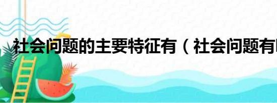 社会问题的主要特征有（社会问题有哪些）