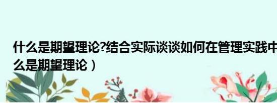 什么是期望理论?结合实际谈谈如何在管理实践中运用?（什么是期望理论）