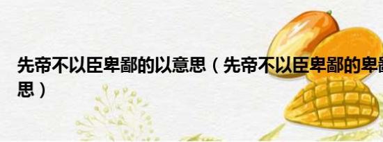 先帝不以臣卑鄙的以意思（先帝不以臣卑鄙的卑鄙是什么意思）