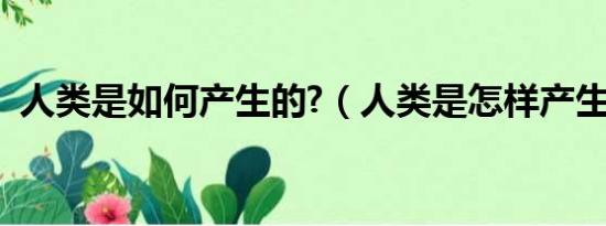 人类是如何产生的?（人类是怎样产生的呢）