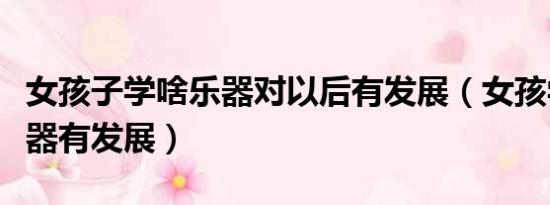 女孩子学啥乐器对以后有发展（女孩学什么乐器有发展）