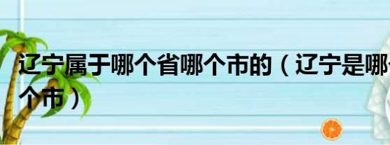 辽宁属于哪个省哪个市的（辽宁是哪个省的哪个市）