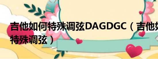 吉他如何特殊调弦DAGDGC（吉他如何进行特殊调弦）