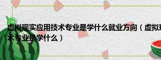 虚拟现实应用技术专业是学什么就业方向（虚拟现实应用技术专业是学什么）