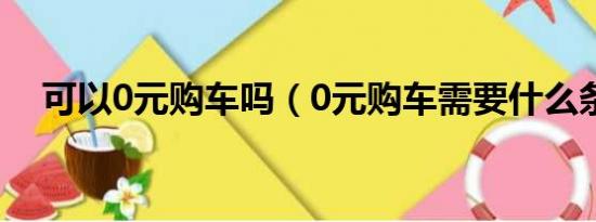 可以0元购车吗（0元购车需要什么条件）