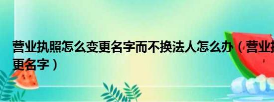 营业执照怎么变更名字而不换法人怎么办（营业执照怎么变更名字）