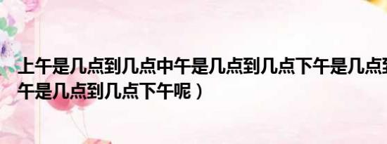 上午是几点到几点中午是几点到几点下午是几点到几点（上午是几点到几点下午呢）