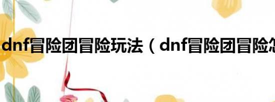 dnf冒险团冒险玩法（dnf冒险团冒险怎么玩）