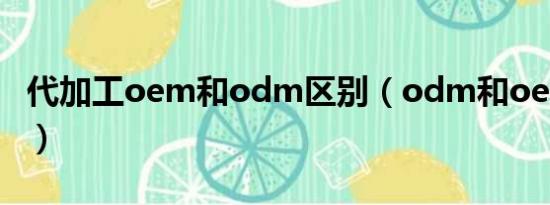 代加工oem和odm区别（odm和oem的区别）