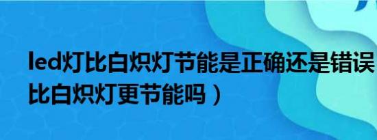 led灯比白炽灯节能是正确还是错误（led灯比白炽灯更节能吗）