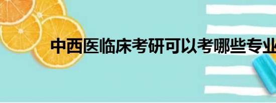 中西医临床考研可以考哪些专业