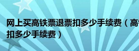 网上买高铁票退票扣多少手续费（高铁票退票扣多少手续费）