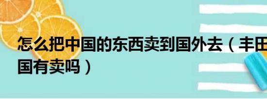 怎么把中国的东西卖到国外去（丰田aygo中国有卖吗）