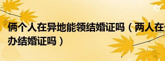 俩个人在异地能领结婚证吗（两人在外地可以办结婚证吗）