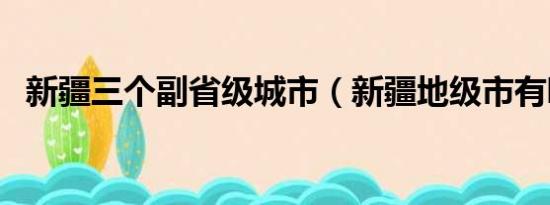 新疆三个副省级城市（新疆地级市有哪些）