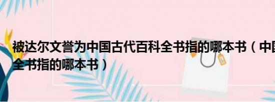 被达尔文誉为中国古代百科全书指的哪本书（中国古代百科全书指的哪本书）