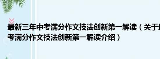 最新三年中考满分作文技法创新第一解读（关于最新三年中考满分作文技法创新第一解读介绍）