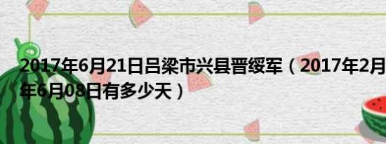 2017年6月21日吕梁市兴县晋绥军（2017年2月21到2017年6月08日有多少天）