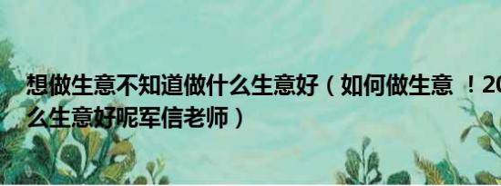 想做生意不知道做什么生意好（如何做生意 ！2013年做什么生意好呢军信老师）