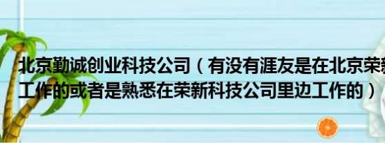 北京勤诚创业科技公司（有没有涯友是在北京荣新科技公司工作的或者是熟悉在荣新科技公司里边工作的）