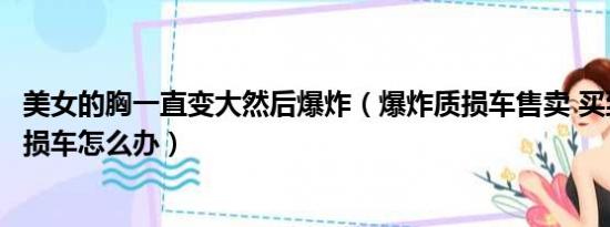 美女的胸一直变大然后爆炸（爆炸质损车售卖 买到了爆炸质损车怎么办）