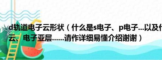 d轨道电子云形状（什么是s电子、p电子...以及什么是电子云、电子亚层......请作详细易懂介绍谢谢）