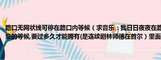 路口无网状线可停在路口内等候（求音乐：我日日夜夜在路口,假装不经意的等候,要过多久才能拥有(是连续剧林师傅在首尔）里面的歌曲）