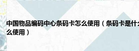 中国物品编码中心条码卡怎么使用（条码卡是什么条码卡怎么使用）