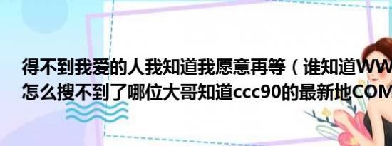 得不到我爱的人我知道我愿意再等（谁知道WWW ccc90 怎么搜不到了哪位大哥知道ccc90的最新地COM）