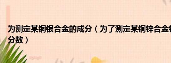 为测定某铜银合金的成分（为了测定某铜锌合金锌心的质量分数）