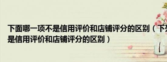 下面哪一项不是信用评价和店铺评分的区别（下列哪一项不是信用评价和店铺评分的区别）