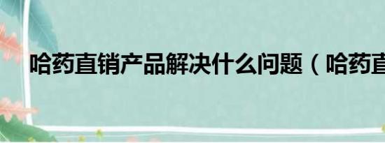 哈药直销产品解决什么问题（哈药直销）