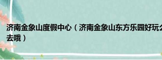 济南金象山度假中心（济南金象山东方乐园好玩么 值不值得去哦）