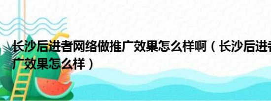 长沙后进者网络做推广效果怎么样啊（长沙后进者网络做推广效果怎么样）